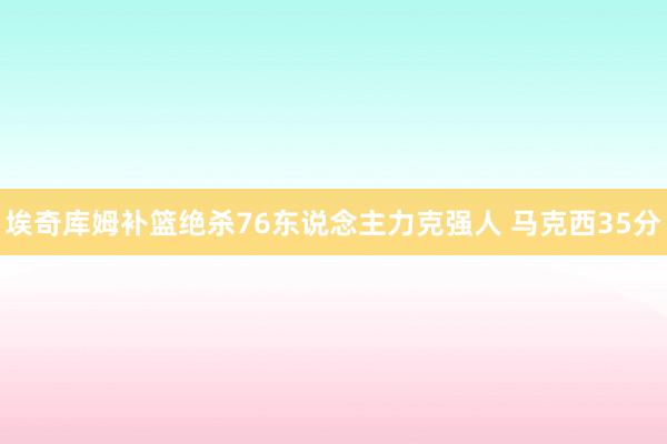 埃奇库姆补篮绝杀76东说念主力克强人 马克西35分