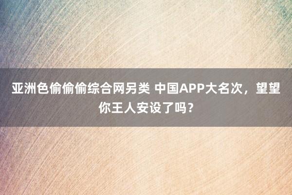亚洲色偷偷偷综合网另类 中国APP大名次,望望你王人安设了吗?