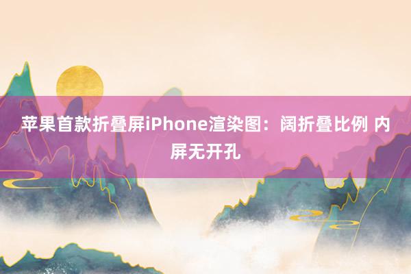 苹果首款折叠屏iPhone渲染图：阔折叠比例 内屏无开孔